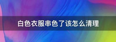 ​白色衣服串色了该怎么清理,白衣服洗串色了,怎么变白