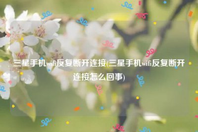 ​三星手机wifi反复断开连接(三星手机wifi反复断开连接怎么回事)