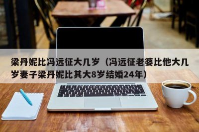 ​梁丹妮比冯远征大几岁（冯远征老婆比他大几岁妻子梁丹妮比其大8岁结婚24年）