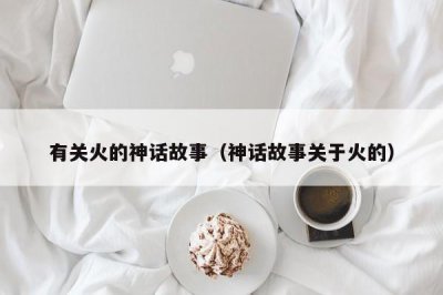 ​有关火的神话故事（神话故事关于火的）
