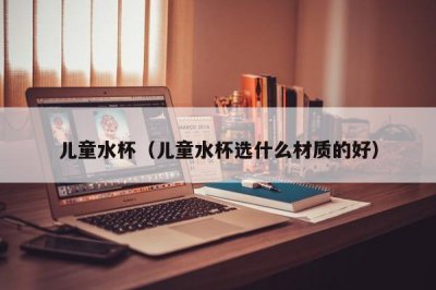 ​儿童水杯（儿童水杯选什么材质的好）