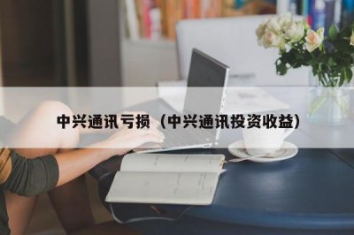 ​中兴通讯亏损（中兴通讯投资收益）