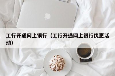 ​工行开通网上银行（工行开通网上银行优惠活动）