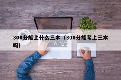 ​300分能上什么三本（300分能考上三本吗）