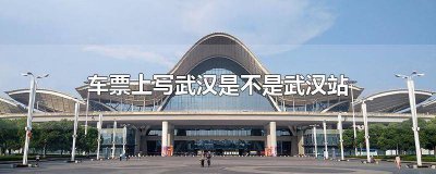 ​车票上的武汉是哪个站 火车票上的武汉是武汉站吗