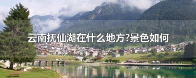 ​云南抚仙湖哪些景点值得一去 云南抚仙湖地理位置