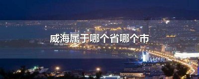 ​威海市属于哪个省哪个市 威海属哪个省市区