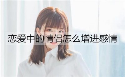 ​恋爱中的情侣怎么增进感情？情侣增进感情的方法