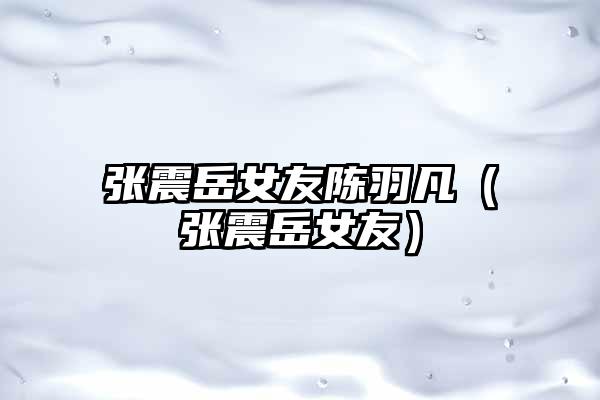 张震岳女友陈羽凡（张震岳女友）