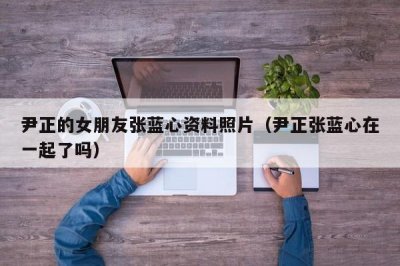​尹正的女朋友张蓝心资料照片（尹正张蓝心在一起了吗）